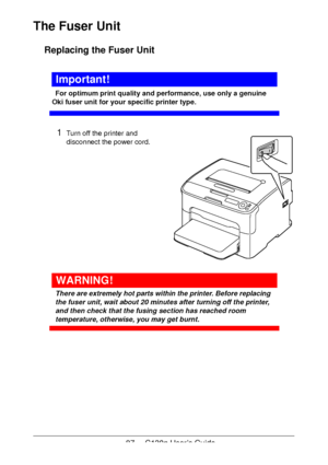 Page 8787 - C130n User’s Guide
The Fuser Unit
Replacing the Fuser Unit
Important!
For optimum print quality and performance, use only a genuine 
Oki fuser unit for your specific printer type.
1Turn off the printer and 
disconnect the power cord.
 
 
 
 
 
 
 
 
 
 
 
 
 
WARNING!
There are extremely hot parts within the printer. Before replacing 
the fuser unit, wait about 20 minutes after turning off the printer, 
and then check that the fusing section has reached room 
temperature, otherwise, you may get...