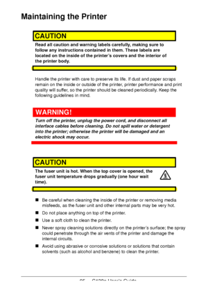 Page 9595 - C130n User’s Guide
Maintaining the Printer
CAUTION
Read all caution and warning labels carefully, making sure to 
follow any instructions contained in them. These labels are 
located on the inside of the printer’s covers and the interior of 
the printer body.
Handle the printer with care to preserve its life. If dust and paper scraps 
remain on the inside or outside of the printer, printer performance and print 
quality will suffer, so the printer should be cleaned periodically. Keep the 
following...