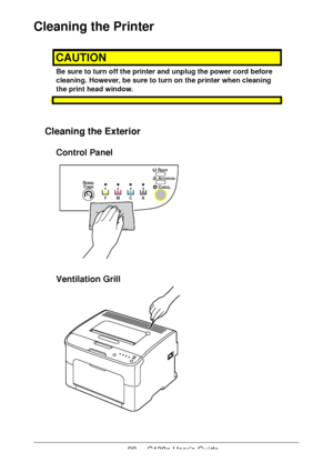 Page 9898 - C130n User’s Guide
Cleaning the Printer
CAUTION
Be sure to turn off the printer and unplug the power cord before 
cleaning. However, be sure to turn on the printer when cleaning 
the print head window.
Cleaning the Exterior 
Control Panel 
Ventilation Grill 
YMCK
READYEADY
RO TAT EOTATETONERONER
ATTENTIONTTENTION
CANCELANCEL
Downloaded From ManualsPrinter.com Manuals 