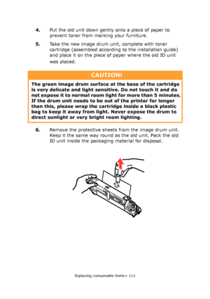 Page 111
Replacing consumable items> 111
4.Put the old unit down gently onto a piece of paper to 
prevent toner from marking your furniture.
5. Take the new image drum unit, complete with toner 
cartridge (assembled according to the installation guide) 
and place it on the piece of paper where the old ID unit 
was placed. 
6. Remove the protective sheets from the image drum unit. 
Keep it the same way round as the old unit. Pack the old 
ID unit inside the packaging material for disposal.
CAUTION!
The green...