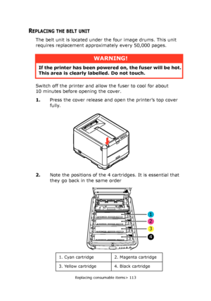 Page 113
Replacing consumable items> 113
REPLACING THE BELT UNIT
The belt unit is located under the four image drums. This unit 
requires replacement approximately every 50,000 pages.
Switch off the printer and allow the fuser to cool for about 
10 minutes before opening the cover.
1.Press the cover release and open the printer’s top cover 
fully.
2. Note the positions of the 4 cartridges. It is essential that 
they go back in the same order 
WARNING!
If the printer has been powere d on, the fuser will be hot....