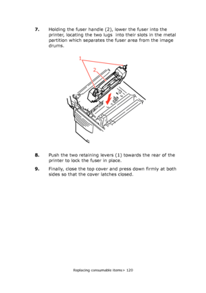 Page 120
Replacing consumable items> 120
7.Holding the fuser handle (2),  lower the fuser into the 
printer, locating the two lugs  into their slots in the metal 
partition which separates the fuser area from the image 
drums.
8. Push the two retaining levers (1) towards the rear of the 
printer to lock the fuser in place.
9. Finally, close the top cover and press down firmly at both 
sides so that the cover latches closed.
1
2
Downloaded From ManualsPrinter.com Manuals 