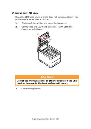 Page 121
Replacing consumable items> 121
CLEANING THE LED HEAD
Clean the LED head when printing does not come out clearly, has 
white lines or when text is blurred.
1. Switch off the printer and open the top cover.
2. Gently wipe the LED head surface (1) with LED lens 
cleaner or soft tissue.
3. Close the top cover.
1
CAUTION!
Do not use methyl alcohol or other solvents on the LED 
head as damage to the  lens surface will occur.
Downloaded From ManualsPrinter.com Manuals 