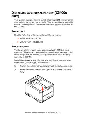 Page 122
Installing additional memory (C3400n only)> 122
INSTALLING ADDITIONAL MEMORY (C3400N 
ONLY)
This section explains how to install additional RAM memory into 
your printer as a memory upgrade. This option is only available 
for the C3400n printer. There is  no memory upgrade available for 
the C3300.
ORDER CODES
Use the following order codes for additional memory:
>64MB RAM – 01110301
> 256MB RAM – 01110302
MEMORY UPGRADE
The basic printer model comes equipped with 32MB of main 
memory. This can be...