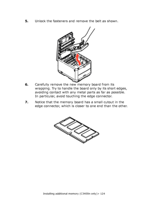 Page 124
Installing additional memory (C3400n only)> 124
5.Unlock the fasteners and remove the belt as shown.
6. Carefully remove the new memory board from its 
wrapping. Try to handle the board only by its short edges, 
avoiding contact with any metal parts as far as possible. 
In particular, avoid touching the edge connector.
7. Notice that the memory board has a small cutout in the 
edge connector, which is closer to one end than the other.
Downloaded From ManualsPrinter.com Manuals 