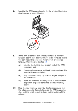 Page 125
Installing additional memory (C3400n only)> 125
8.Identify the RAM expansion slot  in the printer. Unclip the 
plastic cover to open this slot.
9. If the RAM expansion slot  already contains a memory 
upgrade board, that board will have to be removed before 
you can install the new one. To remove it proceed as 
follows, otherwise skip to step 10.
(a) Identify the locking clips at each end of the RAM 
expansion slot.
(b) Push the clips outward and back into the printer. The 
board will pop out slightly....