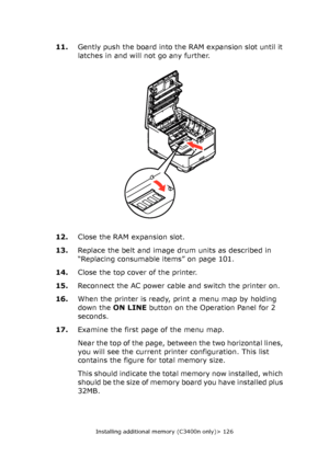 Page 126
Installing additional memory (C3400n only)> 126
11.Gently push the board into th e RAM expansion slot until it 
latches in and will not go any further.
12. Close the RAM expansion slot.
13. Replace the belt and image drum units as described in 
“Replacing consumable items” on page 101.
14. Close the top cover of the printer.
15. Reconnect the AC power cable and switch the printer on.
16. When the printer is ready, print a menu map by holding 
down the  ON LINE button on the Operation Panel for 2...