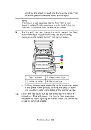 Page 131
Troubleshooting> 131
withdraw the sheet through the drum cavity area. Then 
allow the pressure release lever to rise again.
9. Starting with the cyan image drum unit nearest the fuser, 
replace the four image drums into the drum cavity, 
making sure to locate them in the correct order.
• Holding the complete assembly by its top centre, lower 
it into place in the printer, locating the pegs at each 
end into their slots in the sides of the printer cavity.
10. Lower the top cover but do not press down to...