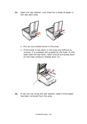 Page 132
Troubleshooting> 132
11.Open the rear stacker  and check for a sheet of paper in 
the rear path area.
• Pull out any sheets found in this area.
• If the sheet is low down in this area and difficult to 
remove, it is probably still gr ipped by the fuser. In this 
case raise the top cover, reach around and press down 
on the fuser pressure release lever (1).
12. If you are not using the rear stacker, close it once paper 
has been removed from this area.
1
Downloaded From ManualsPrinter.com Manuals 