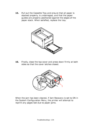 Page 134
Troubleshooting> 134
15.Pull out the Cassette Tray and ensure that all paper is 
stacked properly, is undamaged, and that the paper 
guides are properly positioned against the edges of the 
paper stack. When satisfied, replace the tray.
16. Finally, close the top cover and press down firmly at both 
sides so that the cover latches closed.
When the jam has been cleared, if  Jam Recovery is set to ON in 
the System Configuration Menu, the printer will attempt to 
reprint any pages lost due to paper jams....