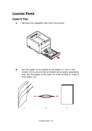 Page 21
Loading Paper> 21
LOADING PAPER
CASSETTE TRAY
1.Remove the Cassette Tray from the printer.
2.
Fan the paper to be loaded at the edges (1) and in the 
middle (2) to ensure that all sheets are properly separated, 
then tap the edges of the stack  on a flat surface to make it 
flush again.(3).
123
Downloaded From ManualsPrinter.com Manuals 