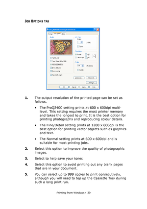 Page 30
Printing from Windows> 30
JOB OPTIONS TAB
1.The output resolution of the  printed page can be set as 
follows.
• The ProQ2400 setting prints at 600 x 600dpi multi- level. This setting requires  the most printer memory 
and takes the longest to print. It is the best option for 
printing photographs and reproducing colour details.
• The Fine/Detail setting prints at 1200 x 600dpi is the  best option for printing vector objects such as graphics 
and text.
• The Normal setting prints at 600 x 600dpi and is...