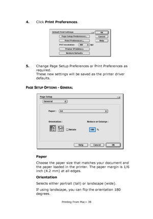 Page 38
Printing From Mac> 38
4.Click Print Preferences .
5. Change Page Setup Preferences or Print Preferences as 
required. 
These new settings will be saved as the printer driver 
defaults.
PAGE SETUP OPTIONS - GENERAL
Paper
Choose the paper size that matches your document and 
the paper loaded in the printer. The paper margin is 1/6 
inch (4.2 mm) at all edges.
Orientation
Selects either portrait (tall) or landscape (wide).
If using landscape, you can flip the orientation 180 
degrees.
Downloaded From...