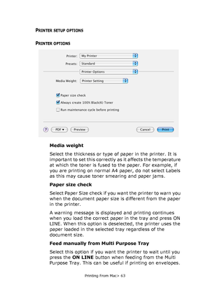 Page 63
Printing From Mac> 63
PRINTER SETUP OPTIONS
PRINTER OPTIONS
Media weight
Select the thickness or type of paper in the printer. It is 
important to set this correctly as it affects the temperature 
at which the toner is fused to the paper. For example, if 
you are printing on normal A4 paper, do not select Labels 
as this may cause toner smearing and paper jams.
Paper size check
Select Paper Size check if you want the printer to warn you 
when the document paper size is different from the paper 
in the...