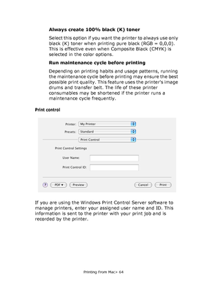 Page 64
Printing From Mac> 64
Always create 100% black (K) toner
Select this option if you want the printer to always use only 
black (K) toner when printing pure black (RGB = 0,0,0). 
This is effective even when Composite Black (CMYK) is 
selected in the color options.
Run maintenance cycle before printing
Depending on printing habits and usage patterns, running 
the maintenance cycle before printing may ensure the best 
possible print quality. This feature uses the printers image 
drums and transfer belt. The...