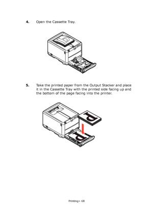 Page 68
Printing> 68
4.Open the Cassette Tray. 
5. Take the printed paper from the Output Stacker and place 
it in the Cassette Tray with the printed side facing up and 
the bottom of the page facing into the printer.
Downloaded From ManualsPrinter.com Manuals 