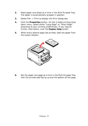 Page 70
Printing> 70
2.Place paper one sheet at a time in the Multi Purpose Tray. 
The paper is automatically gripped in position.
3. Select File -> Print to display the Print dialog box.
4. Click the  Properties  button. On the 2-sided printing drop 
down menu, select either “L ong Edge” or “Short Edge” 
according to your printing preferences. If you require 
further information, click the  Duplex Help button
5. When every second page has printed, take the paper from 
the output stacker..
6. Set the paper one...