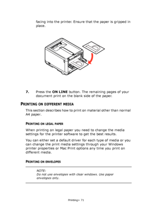 Page 71
Printing> 71
facing into the printer. Ensure that the paper is gripped in 
place.
7. Press the  ON LINE button. The remaining pages of your 
document print on the blank side of the paper. 
PRINTING ON DIFFERENT MEDIA
This section describes how to print on material other than normal 
A4 paper.
PRINTING ON LEGAL PAPER
When printing on legal paper you need to change the media 
settings for the printer software to get the best results.
You can either set a default driver for each type of media or you 
can...