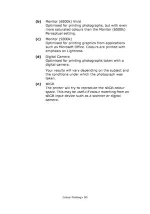 Page 80
Colour Printing> 80
(b)Monitor (6500k) Vivid
Optimised for printing photographs, but with even 
more saturated colours than the Monitor (6500k) 
Perceptual setting.
(c) Monitor (9300k)
Optimised for printing gr aphics from applications 
such as Microsoft Office. Colours are printed with 
emphasis on Lightness. 
(d) Digital Camera
Optimised for printing photographs taken with a 
digital camera. 
Your results will vary depending on the subject and 
the conditions under which the photograph was 
taken....