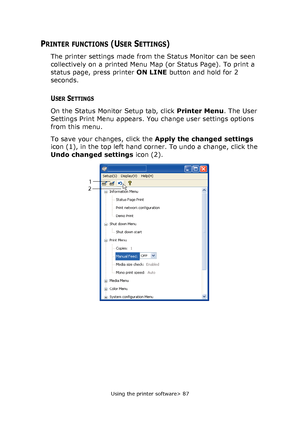 Page 87
Using the printer software> 87
PRINTER FUNCTIONS (USER SETTINGS)
The printer settings made from the Status Monitor can be seen 
collectively on a printed Menu Map (or Status Page). To print a 
status page, press printer ON LINE button and hold for 2 
seconds.
USER SETTINGS
On the Status Monitor Setup tab, click  Printer Menu. The User 
Settings Print Menu appears. You change user settings options 
from this menu.
To save your changes, click the  Apply the changed settings 
icon (1), in the top left hand...