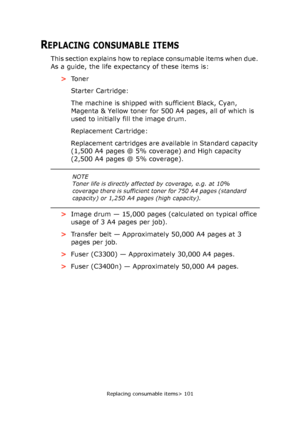 Page 101
Replacing consumable items> 101
REPLACING CONSUMABLE ITEMS
This section explains how to replace consumable items when due. 
As a guide, the life expectancy of these items is:>To n e r
Starter Cartridge:
The machine is shipped with sufficient Black, Cyan, 
Magenta & Yellow toner for 500 A4 pages, all of which is 
used to initially fill the image drum.
Replacement Cartridge:
Replacement cartridges are available in Standard capacity 
(1,500 A4 pages @ 5% coverage) and High capacity 
(2,500 A4 pages @ 5%...