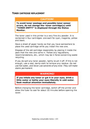 Page 103
Replacing consumable items> 103
TONER CARTRIDGE REPLACEMENT
The toner used in this printer is a very fine dry powder. It is 
contained in four cartridges: one each for cyan, magenta, yellow 
and black.
Have a sheet of paper handy so that you have somewhere to 
place the used cartridge while you install the new one.
Dispose of the old cartridge responsibly by placing it inside the 
pack that the new one came in. Follow any regulations, 
recommendations, etc., which may be in force concerning waste...