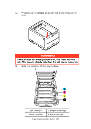 Page 104
Replacing consumable items> 104
1.Press the cover release and open the printer’s top cover 
fully.
2. Note the positions of the 4 cartridges.
WARNING!
If the printer has been po wered on, the fuser may be 
hot. This area is clearly labelled. Do not touch this area.
1. Cyan cartridge 2. Magenta cartridge
3. Yellow cartridge 4. Black cartridge
1
2
3
4
Downloaded From ManualsPrinter.com Manuals 