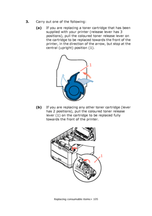 Page 105
Replacing consumable items> 105
3.Carry out one of the following:
(a) If you are replacing a tone r cartridge that has been 
supplied with your printer (release lever has 3 
positions), pull the coloured toner release lever on 
the cartridge to be replaced towards the front of the 
printer, in the direction of the arrow, but stop at the 
central (upright) position (1).
(b) If you are replacing any other toner cartridge (lever 
has 2 positions), pull the coloured toner release 
lever (1) on the cartridge...