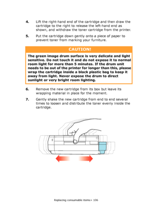 Page 106
Replacing consumable items> 106
4.Lift the right-hand end of the cartridge and then draw the 
cartridge to the right to release the left-hand end as 
shown, and withdraw the toner cartridge from the printer.
5. Put the cartridge down gently onto a piece of paper to 
prevent toner from marking your furniture.
6. Remove the new cartridge fr om its box but leave its 
wrapping material in place for the moment.
7. Gently shake the new cartridge from end to end several 
times to loosen and distribute the...