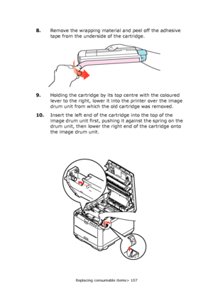 Page 107
Replacing consumable items> 107
8.Remove the wrapping material and peel off the adhesive 
tape from the underside of the cartridge.
9. Holding the cartridge by its top centre with the coloured 
lever to the right, lower it into the printer over the image 
drum unit from which the old cartridge was removed.
10. Insert the left end of the cartridge into the top of the 
image drum unit first, pushing it against the spring on the 
drum unit, then lower the right end of the cartridge onto 
the image drum...