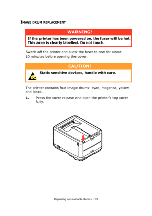 Page 109
Replacing consumable items> 109
IMAGE DRUM REPLACEMENT
Switch off the printer and allow the fuser to cool for about 
10 minutes before opening the cover.
The printer contains four image drums: cyan, magenta, yellow 
and black.
1.Press the cover release and open the printer’s top cover 
fully.
WARNING!
If the printer has been powere d on, the fuser will be hot. 
This area is clearly labelled. Do not touch.
CAUTION!
 Static sensitive devices, handle with care. 
Downloaded From ManualsPrinter.com Manuals 