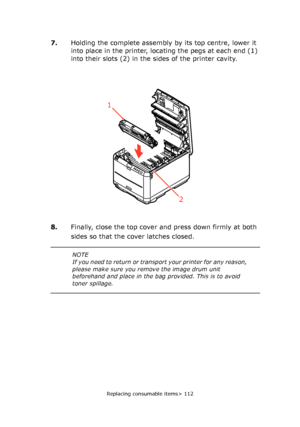 Page 112
Replacing consumable items> 112
7.Holding the complete assembly by its top centre, lower it 
into place in the printer, locating the pegs at each end (1) 
into their slots (2) in the sides of the printer cavity.
8. Finally, close the top cover and press down firmly at both 
sides so that the cover latches closed.
1
2
NOTE
If you need to return or transp ort your printer for any reason, 
please make sure you remove the image drum unit 
beforehand and place in the ba g provided. This is to avoid 
toner...