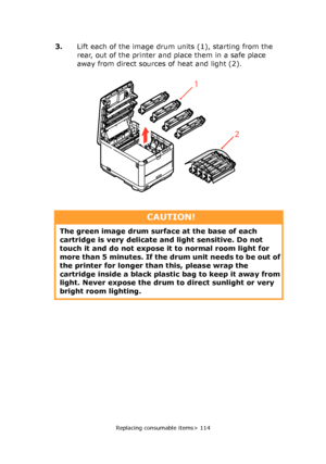 Page 114
Replacing consumable items> 114
3.Lift each of the image drum units (1), starting from the 
rear, out of the printer and place them in a safe place 
away from direct sources of heat and light (2).
2
1
CAUTION!
The green image drum surface at the base of each 
cartridge is very delicate  and light sensitive. Do not 
touch it and do not expose it  to normal room light for 
more than 5 minutes. If the dr um unit needs to be out of 
the printer for longer than  this, please wrap the 
cartridge inside a...