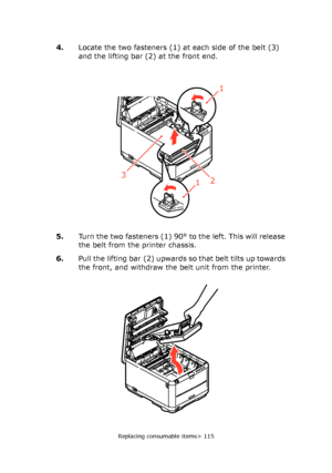 Page 115
Replacing consumable items> 115
4.Locate the two fasteners (1) at each side of the belt (3) 
and the lifting bar (2) at the front end.
5. Turn the two fasteners (1) 90° to the left. This will release 
the belt from the printer chassis.
6. Pull the lifting bar (2) upwards so that belt tilts up towards 
the front, and withdraw the belt unit from the printer.
1
123
Downloaded From ManualsPrinter.com Manuals 