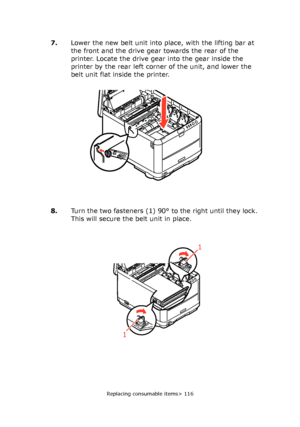 Page 116
Replacing consumable items> 116
7.Lower the new belt unit into place, with the lifting bar at 
the front and the drive gear towards the rear of the 
printer. Locate the drive gear into the gear inside the 
printer by the rear left corner of the unit, and lower the 
belt unit flat inside the printer.
8. Turn the two fasteners (1) 90°  to the right until they lock. 
This will secure the belt unit in place.
1
1
 
Downloaded From ManualsPrinter.com Manuals 