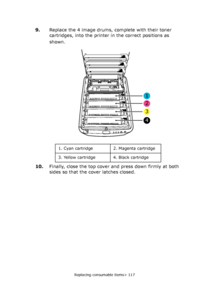 Page 117
Replacing consumable items> 117
9.Replace the 4 image drums, complete with their toner 
cartridges, into the printer in the correct positions as 
shown.
10. Finally, close the top cover and press down firmly at both 
sides so that the cover latches closed.
1
2
3
4
1. Cyan cartridge 2. Magenta cartridge
3. Yellow cartridge 4. Black cartridge
Downloaded From ManualsPrinter.com Manuals 