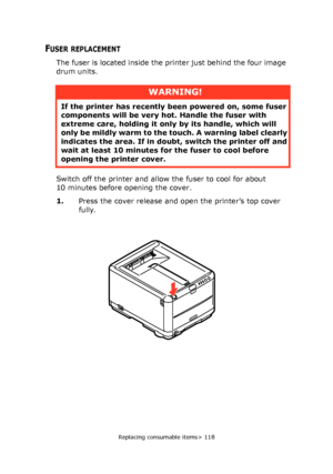 Page 118
Replacing consumable items> 118
FUSER REPLACEMENT
The fuser is located inside the printer just behind the four image 
drum units.
Switch off the printer and allow the fuser to cool for about 
10 minutes before opening the cover.
1.Press the cover release and open the printer’s top cover 
fully.
WARNING!
If the printer has recently  been powered on, some fuser 
components will be very ho t. Handle the fuser with 
extreme care, holding it only  by its handle, which will 
only be mildly warm to the  touch....