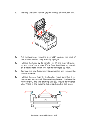 Page 119
Replacing consumable items> 119
2.Identify the fuser handle (1) on the top of the fuser unit.
3. Pull the two fuser retaining levers (2) towards the front of 
the printer so that they are fully upright.
4. Holding the fuser by its handle (1), lift the fuser straight 
up and out of the printer. If the fuser is still warm, place it 
on a flat surface which will not be damaged by heat.
5. Remove the new fuser from its packaging and remove the 
transit material.
6. Holding the new fuser by its handle, make...