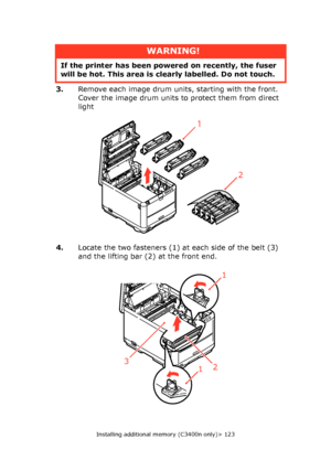 Page 123
Installing additional memory (C3400n only)> 123
3.Remove each image drum units, starting with the front. 
Cover the image drum units to protect them from direct 
light 
4. Locate the two fasteners (1) at each side of the belt (3) 
and the lifting bar (2) at the front end. 
WARNING!
If the printer has been powe red on recently, the fuser 
will be hot. This area is clearly labelled. Do not touch.
2
1
1
123
Downloaded From ManualsPrinter.com Manuals 