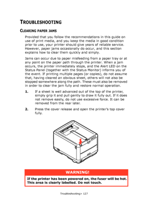 Page 127
Troubleshooting> 127
TROUBLESHOOTING
CLEARING PAPER JAMS
Provided that you follow the recommendations in this guide on 
use of print media, and you keep the media in good condition 
prior to use, your printer should give years of reliable service. 
However, paper jams occasionally do occur, and this section 
explains how to clear them quickly and simply.
Jams can occur due to paper misfeeding from a paper tray or at 
any point on the paper path through the printer. When a jam 
occurs, the printer...