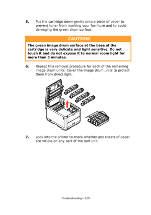 Page 129
Troubleshooting> 129
5.Put the cartridge down gently onto a piece of paper to 
prevent toner from marking your furniture and to avoid 
damaging the green drum surface.
6. Repeat this removal procedur e for each of the remaining 
image drum units. Cover the image drum units to protect 
them from direct light.
7. Look into the printer to check whether any sheets of paper 
are visible on any part of the belt unit.
CAUTION!
The green image drum surface at the base of the 
cartridge is very delicate  and...