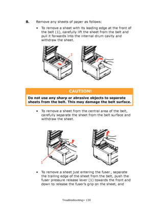 Page 130
Troubleshooting> 130
8.Remove any sheets of paper as follows: 
• To remove a sheet with its leading edge at the front of 
the belt (1), carefully lift the sheet from the belt and 
pull it forwards into the internal drum cavity and 
withdraw the sheet.
• To remove a sheet from the central area of the belt,  carefully separate the sheet from the belt surface and 
withdraw the sheet.
• To remove a sheet just entering the fuser , separate  the trailing edge of the sheet from the belt, push the 
fuser...