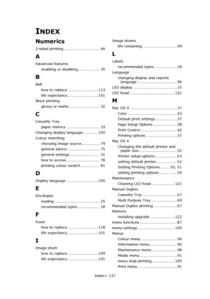 Page 137
Index> 137
INDEX
Numerics
2-sided printing ............................ 66
A
Advanced featuresenabling or disabling................. 35
B
Belthow to replace ........................ 113
life expectancy........................ 101
Black printing glossy or matte ........................ 32
C
Cassette Tray
paper metrics .......................... 19
Changing display language............ 100
Colour matching choosing image source.............. 79
general advice ......................... 75
general settings...