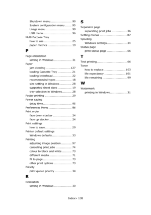 Page 138
Index> 138
Shutdown menu....................... 90
System configuration menu ....... 95
Usage menu ............................ 99
USB menu ............................... 96
Multi Purpose Tray how to use .............................. 25
paper metrics .......................... 19
P
Page orientation
setting in Windows ................... 31
Paper jam clearing ........................... 127
loading Cassette Tray ............... 21
loading letterhead .................... 22
recommended types...