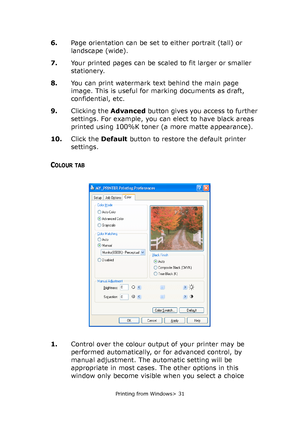 Page 31
Printing from Windows> 31
6.Page orientation can be set to either portrait (tall) or 
landscape (wide).
7. Your printed pages can be scaled to fit larger or smaller 
stationery.
8. You can print watermark text behind the main page 
image. This is useful for marking documents as draft, 
confidential, etc.
9. Clicking the  Advanced button gives you access to further 
settings. For example, you can elect to have black areas 
printed using 100%K toner (a more matte appearance). 
10. Click the  Default...