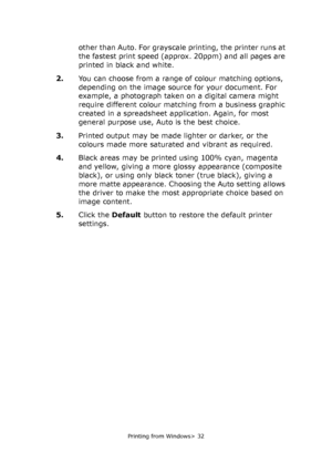 Page 32
Printing from Windows> 32
other than Auto. For grayscale printing, the printer runs at 
the fastest print speed (approx. 20ppm) and all pages are 
printed in black and white.
2. You can choose from a range of colour matching options, 
depending on the image source for your document. For 
example, a photograph taken on a digital camera might 
require different colour matching from a business graphic 
created in a spreadsheet application. Again, for most 
general purpose use, Auto is the best choice.
3....