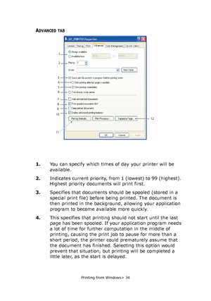 Page 34
Printing from Windows> 34
ADVANCED TAB
1.You can specify which times of day your printer will be 
available.
2. Indicates current priority, from 1 (lowest) to 99 (highest). 
Highest priority documents will print first.
3. Specifies that documents should be spooled (stored in a 
special print file) before being printed. The document is 
then printed in the background, allowing your application 
program to become available more quickly.
4. This specifies that printing sh ould not start until the last...