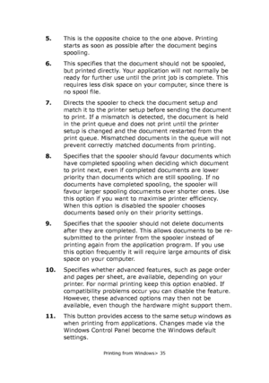 Page 35
Printing from Windows> 35
5.This is the opposite choice to the one above. Printing 
starts as soon as possible after the document begins 
spooling.
6. This specifies that the document should not be spooled, 
but printed directly. Your application will not normally be 
ready for further use until the print job is complete. This 
requires less disk space on your computer, since there is 
no spool file.
7. Directs the spooler to check the document setup and 
match it to the printer setup  before sending...