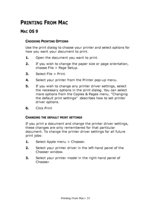 Page 37
Printing From Mac> 37
PRINTING FROM MAC
MAC OS 9
CHOOSING PRINTING OPTIONS
Use the print dialog to choose your printer and select options for 
how you want your document to print.
1.Open the document you want to print.
2. If you wish to change the paper size or page orientation, 
choose File > Page Setup.
3. Select File > Print.
4. Select your printer from the Printer pop-up menu.
5. If you wish to change any printer driver settings, select 
the necessary options in the print dialog. You can select...