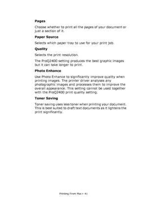 Page 41
Printing From Mac> 41
Pages
Choose whether to print all the pages of your document or 
just a section of it.
Paper Source
Selects which paper tray to use for your print job.
Quality
Selects the print resolution.
The ProQ2400 setting produces the best graphic images 
but it can take longer to print.
Photo Enhance
Use Photo Enhance to significantly improve quality when 
printing images. The printer driver analyses any 
photographic images and processes them to improve the 
overall appearance. This setting...